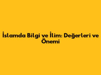 İslam'da Bilgi ve İlim: Değerleri ve Önemi