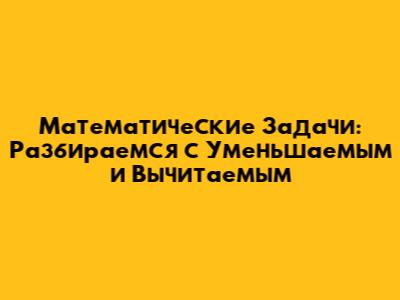 Математические Задачи: Разбираемся с Уменьшаемым и Вычитаемым