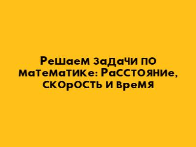Решаем задачи по математике: Расстояние, скорость и время