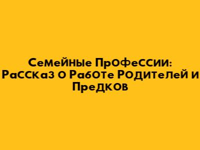 Семейные Профессии: Рассказ о Работе Родителей и Предков