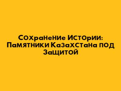 Сохранение Истории: Памятники Казахстана под Защитой