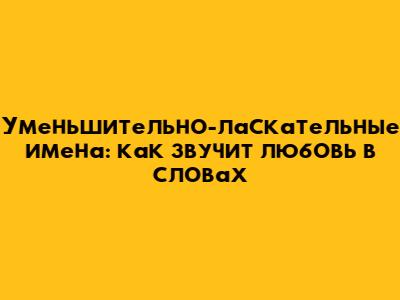 Уменьшительно-ласкательные имена: как звучит любовь в словах