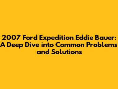 2007 Ford Expedition Eddie Bauer: A Deep Dive into Common Problems and Solutions