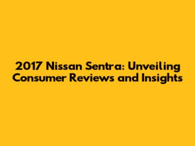 2017 Nissan Sentra: Unveiling Consumer Reviews and Insights