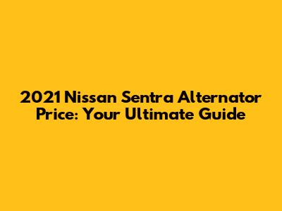 2021 Nissan Sentra Alternator Price: Your Ultimate Guide
