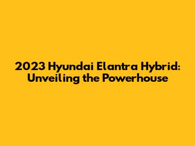 2023 Hyundai Elantra Hybrid: Unveiling the Powerhouse