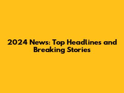2024 News: Top Headlines and Breaking Stories