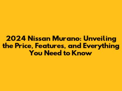 2024 Nissan Murano: Unveiling the Price, Features, and Everything You Need to Know