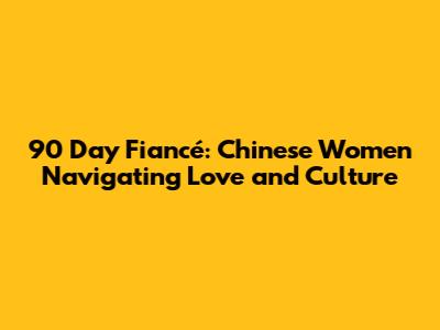 90 Day Fiancé: Chinese Women Navigating Love and Culture