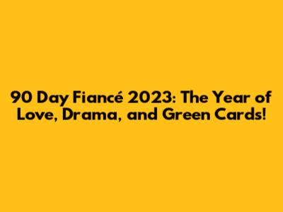 90 Day Fiancé 2023: The Year of Love, Drama, and Green Cards!