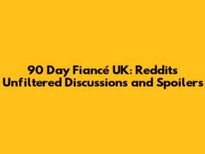 90 Day Fiancé UK: Reddit's Unfiltered Discussions and Spoilers