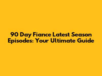 90 Day Fiance Latest Season Episodes: Your Ultimate Guide