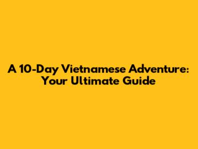 A 10-Day Vietnamese Adventure: Your Ultimate Guide