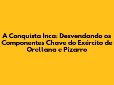 A Conquista Inca: Desvendando os Componentes Chave do Exército de Orellana e Pizarro