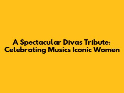 A Spectacular Divas Tribute: Celebrating Music's Iconic Women