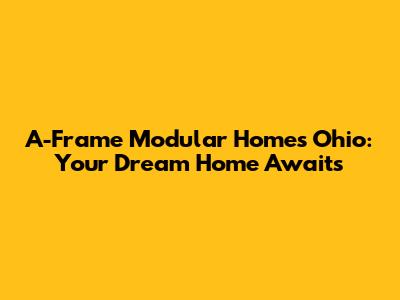 A-Frame Modular Homes Ohio: Your Dream Home Awaits