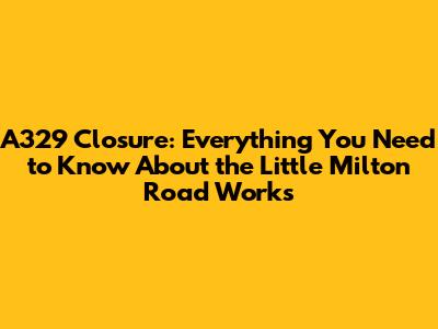 A329 Closure: Everything You Need to Know About the Little Milton Road Works