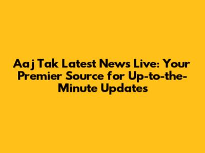 Aaj Tak Latest News Live: Your Premier Source for Up-to-the-Minute Updates