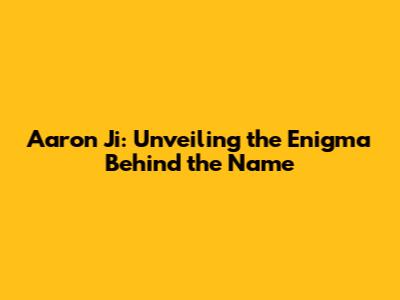 Aaron Ji: Unveiling the Enigma Behind the Name