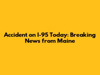 Accident on I-95 Today: Breaking News from Maine