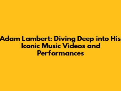 Adam Lambert: Diving Deep into His Iconic Music Videos and Performances