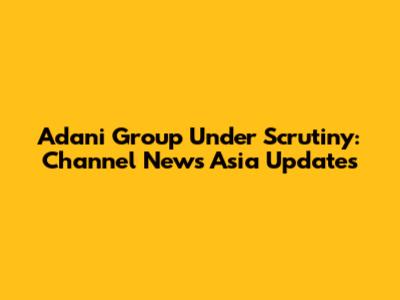 Adani Group Under Scrutiny: Channel News Asia Updates
