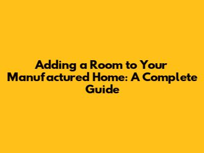 Adding a Room to Your Manufactured Home: A Complete Guide