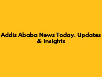 Addis Ababa News Today: Updates & Insights