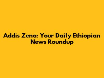 Addis Zena: Your Daily Ethiopian News Roundup
