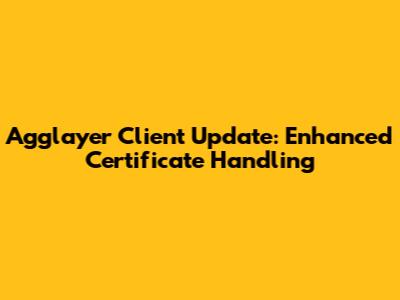 Agglayer Client Update: Enhanced Certificate Handling