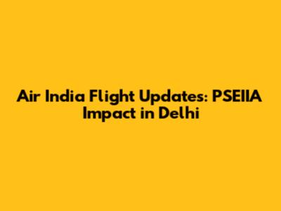 Air India Flight Updates: PSEIIA Impact in Delhi