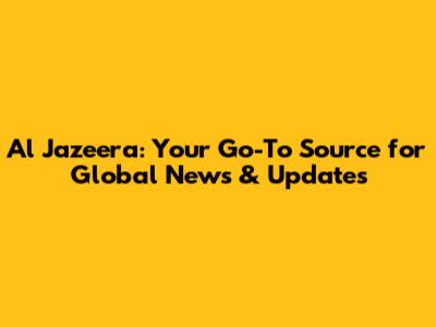 Al Jazeera: Your Go-To Source for Global News & Updates