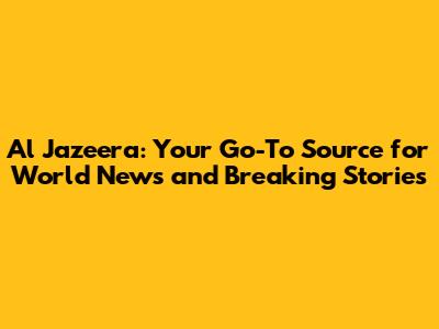 Al Jazeera: Your Go-To Source for World News and Breaking Stories
