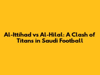 Al-Ittihad vs Al-Hilal: A Clash of Titans in Saudi Football