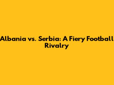 Albania vs. Serbia: A Fiery Football Rivalry