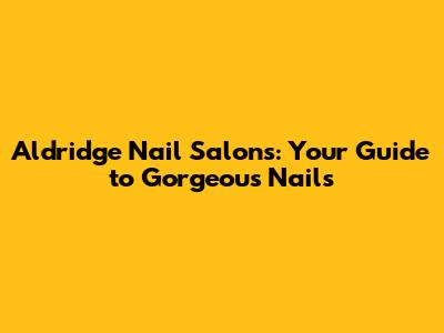 Aldridge Nail Salons: Your Guide to Gorgeous Nails