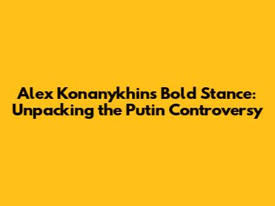Alex Konanykhin's Bold Stance: Unpacking the Putin Controversy