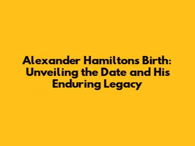 Alexander Hamilton's Birth: Unveiling the Date and His Enduring Legacy
