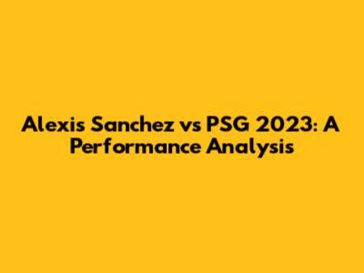 Alexis Sanchez vs PSG 2023: A Performance Analysis