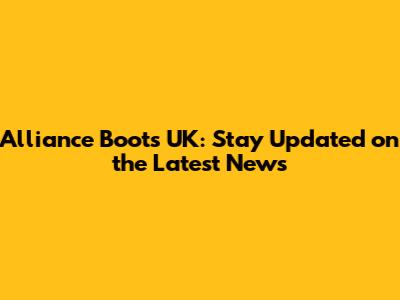 Alliance Boots UK: Stay Updated on the Latest News