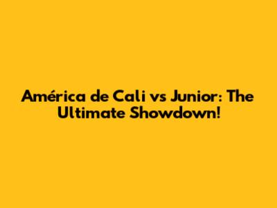 América de Cali vs Junior: The Ultimate Showdown!
