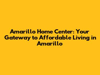Amarillo Home Center: Your Gateway to Affordable Living in Amarillo
