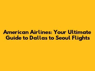 American Airlines: Your Ultimate Guide to Dallas to Seoul Flights