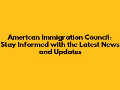 American Immigration Council: Stay Informed with the Latest News and Updates