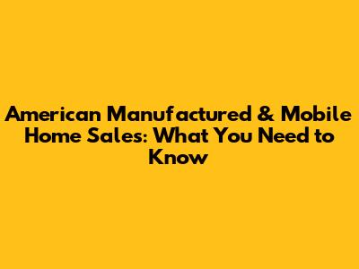 American Manufactured & Mobile Home Sales: What You Need to Know
