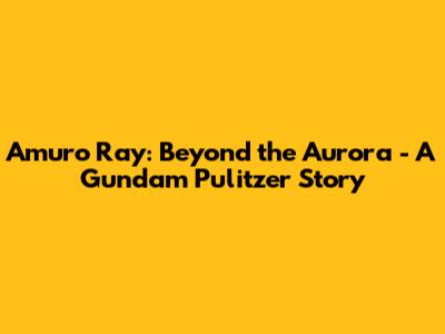 Amuro Ray: Beyond the Aurora - A Gundam Pulitzer Story