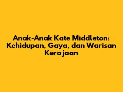 Anak-Anak Kate Middleton: Kehidupan, Gaya, dan Warisan Kerajaan