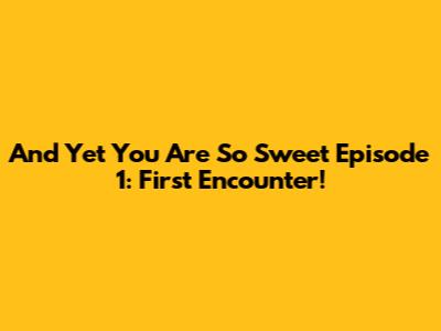 And Yet You Are So Sweet Episode 1: First Encounter!