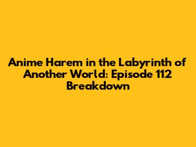 Anime Harem in the Labyrinth of Another World: Episode 112 Breakdown