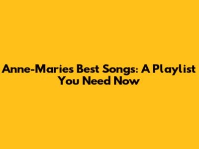 Anne-Marie's Best Songs: A Playlist You Need Now
